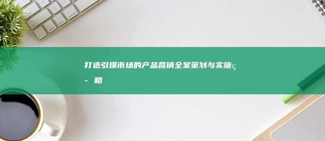 打造引爆市场的产品营销全案策划与实施策略